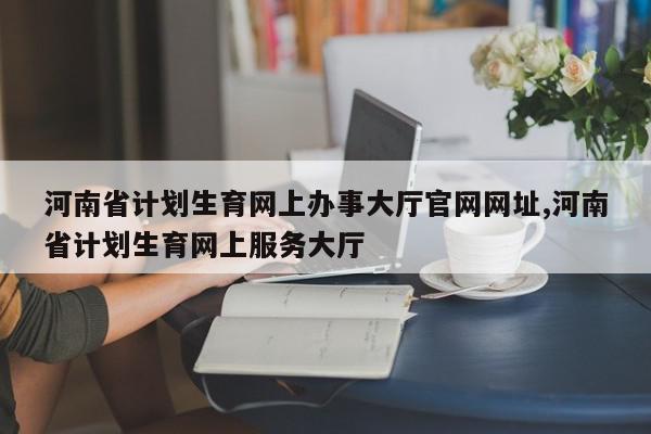 河南省计划生育网上办事大厅官网网址,河南省计划生育网上服务大厅