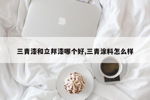 三青漆和立邦漆哪个好,三青涂料怎么样