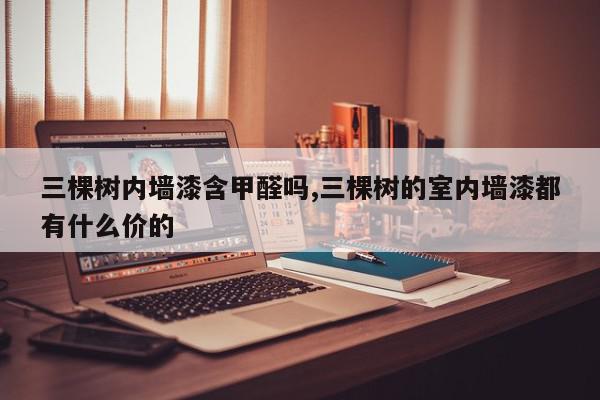 三棵树内墙漆含甲醛吗,三棵树的室内墙漆都有什么价的