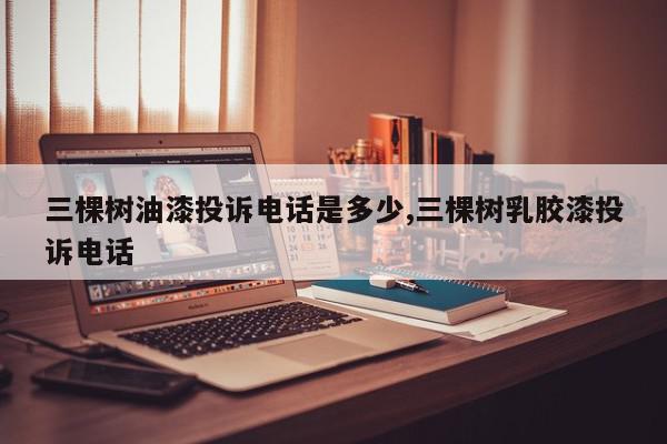 三棵树油漆投诉电话是多少,三棵树乳胶漆投诉电话
