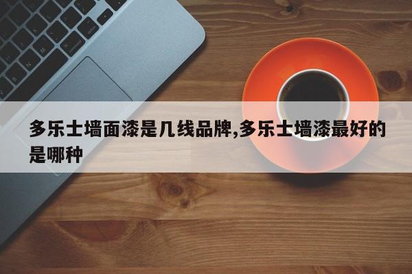 多乐士墙面漆是几线品牌,多乐士墙漆最好的是哪种