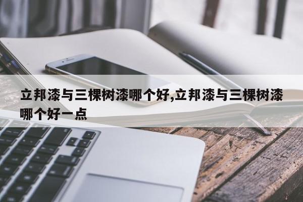 立邦漆与三棵树漆哪个好,立邦漆与三棵树漆哪个好一点