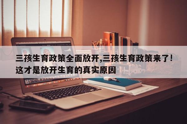 三孩生育政策全面放开,三孩生育政策来了!这才是放开生育的真实原因