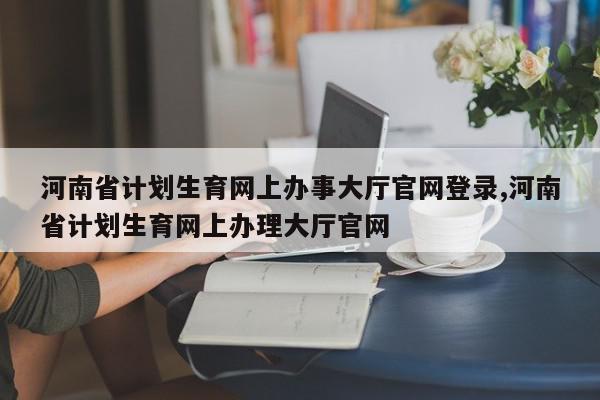 河南省计划生育网上办事大厅官网登录,河南省计划生育网上办理大厅官网