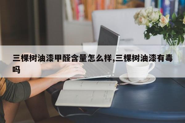 三棵树油漆甲醛含量怎么样,三棵树油漆有毒吗