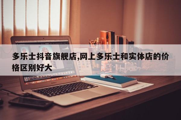 多乐士抖音旗舰店,网上多乐士和实体店的价格区别好大