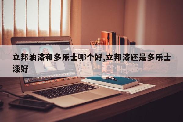 立邦油漆和多乐士哪个好,立邦漆还是多乐士漆好