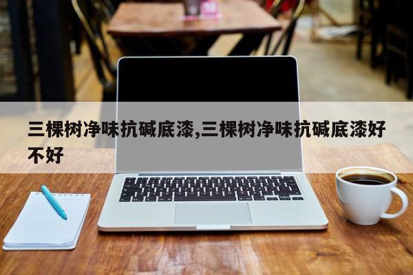 三棵树净味抗碱底漆,三棵树净味抗碱底漆好不好