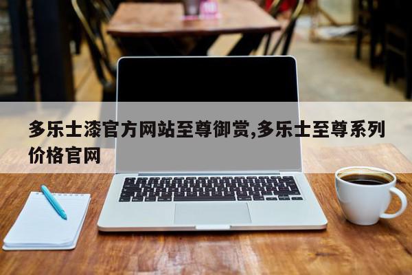 多乐士漆官方网站至尊御赏,多乐士至尊系列价格官网
