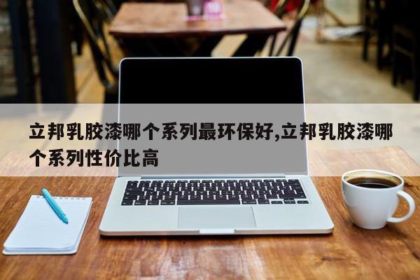 立邦乳胶漆哪个系列最环保好,立邦乳胶漆哪个系列性价比高