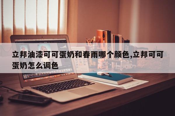 立邦油漆可可蛋奶和春雨哪个颜色,立邦可可蛋奶怎么调色