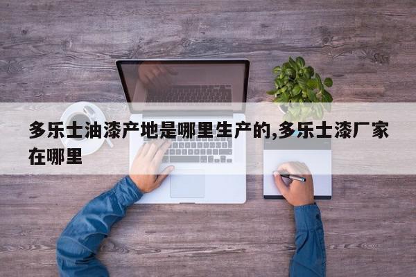多乐士油漆产地是哪里生产的,多乐士漆厂家在哪里