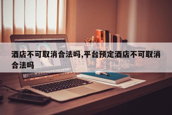 酒店不可取消合法吗,平台预定酒店不可取消合法吗