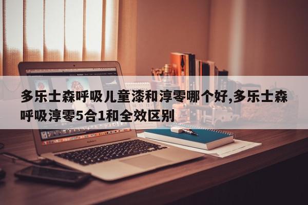 多乐士森呼吸儿童漆和淳零哪个好,多乐士森呼吸淳零5合1和全效区别