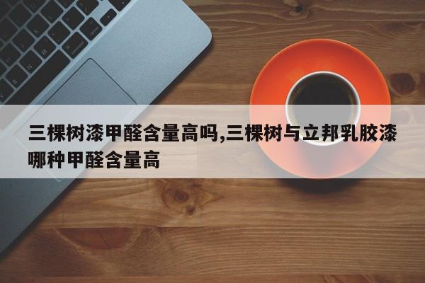 三棵树漆甲醛含量高吗,三棵树与立邦乳胶漆哪种甲醛含量高