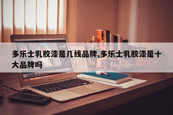 多乐士乳胶漆是几线品牌,多乐士乳胶漆是十大品牌吗