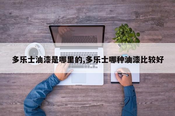 多乐士油漆是哪里的,多乐士哪种油漆比较好