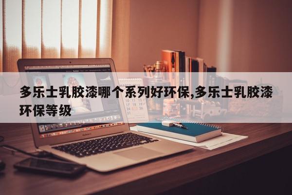 多乐士乳胶漆哪个系列好环保,多乐士乳胶漆环保等级