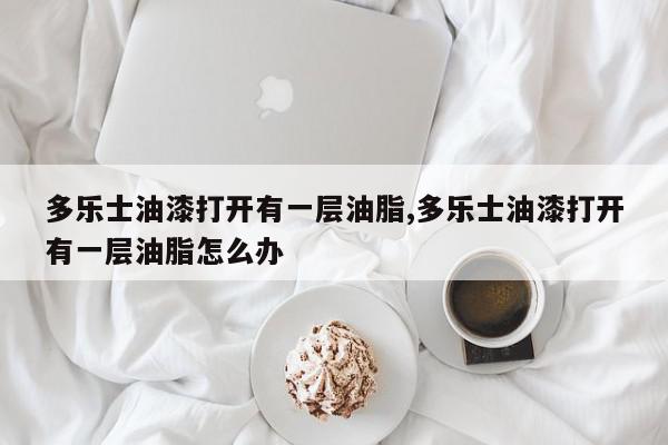 多乐士油漆打开有一层油脂,多乐士油漆打开有一层油脂怎么办