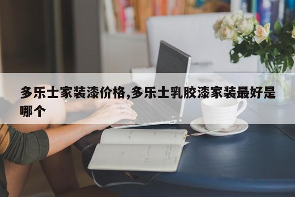 多乐士家装漆价格,多乐士乳胶漆家装最好是哪个