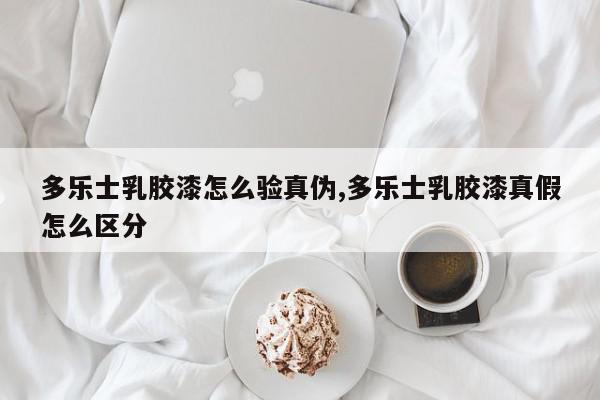 多乐士乳胶漆怎么验真伪,多乐士乳胶漆真假怎么区分