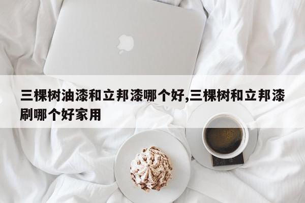 三棵树油漆和立邦漆哪个好,三棵树和立邦漆刷哪个好家用