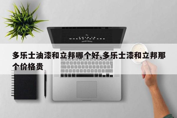 多乐士油漆和立邦哪个好,多乐士漆和立邦那个价格贵