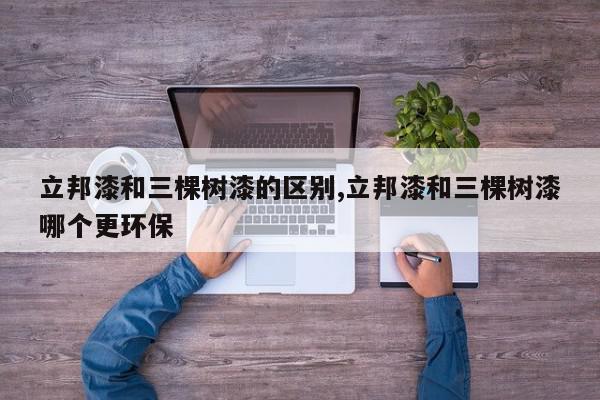立邦漆和三棵树漆的区别,立邦漆和三棵树漆哪个更环保